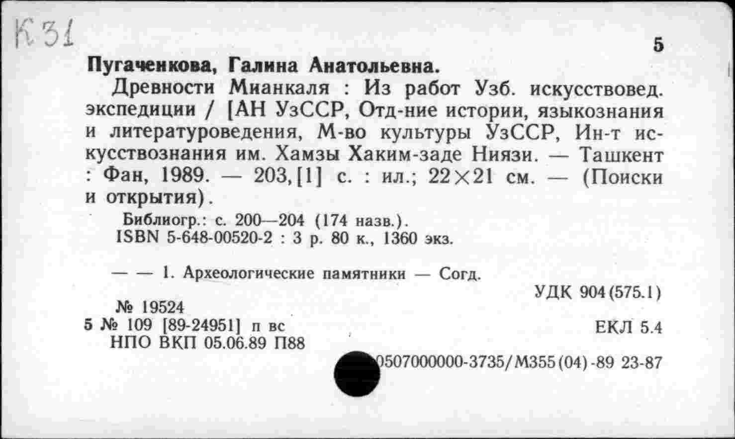 ﻿5
K5Ï
Пугачей кова, Галина Анатольевна.
Древности Мианкаля : Из работ Узб. искусствовед, экспедиции / [АН УзССР, Отд-ние истории, языкознания и литературоведения, М-во культуры УзССР, Ин-т искусствознания им. Хамзы Хаким-заде Ниязи. — Ташкент : Фан, 1989. — 203, [1J с. : ил.; 22x21 см. — (Поиски и открытия).
Библиогр.: с. 200—204 (174 назв.).
ISBN 5-648-00520-2 : 3 р. 80 к., 1360 экз.
-----1. Археологические памятники — Согд.
УДК 904(575.1) № 19524
5 № 109 [89-24951] п вс	ЕКЛ 5 4
НПО ВКП 05.06.89 П88
^^1507000000-3735/М355 (04) -89 23-87